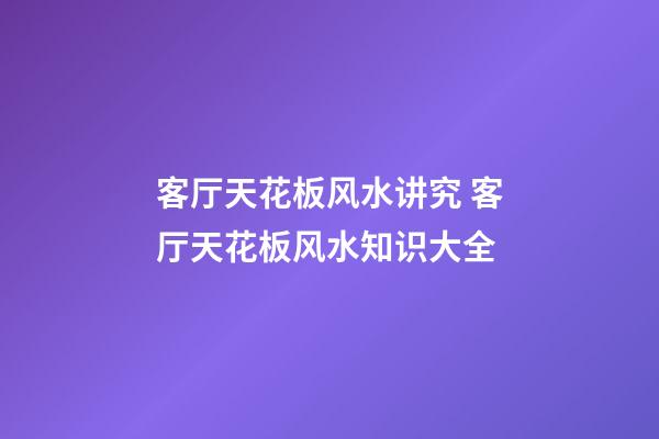 客厅天花板风水讲究 客厅天花板风水知识大全
